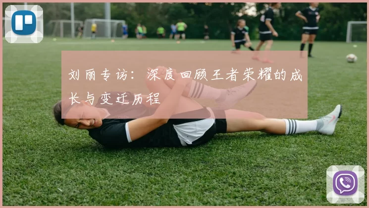 刘丽专访：深度回顾王者荣耀的成长与变迁历程