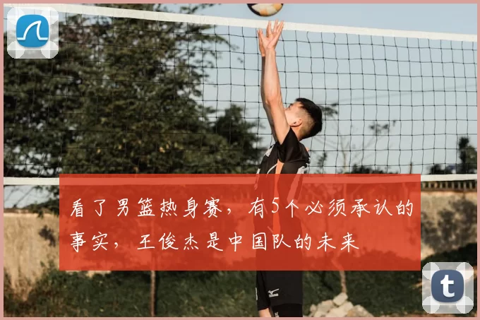 看了男篮热身赛，有5个必须承认的事实，王俊杰是中国队的未来