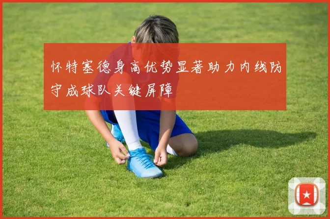 怀特塞德身高优势显著助力内线防守成球队关键屏障