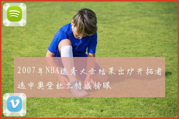 2007年NBA选秀大会结果出炉开拓者选中奥登杜兰特成榜眼