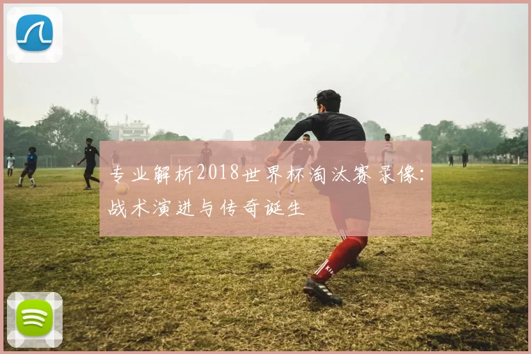 专业解析2018世界杯淘汰赛录像:战术演进与传奇诞生