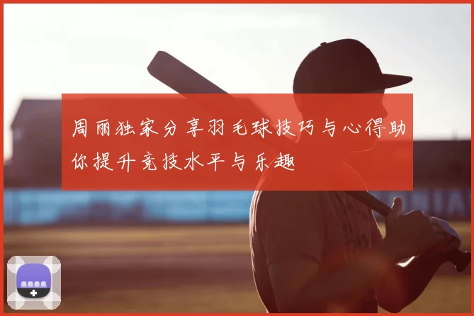 周丽独家分享羽毛球技巧与心得助你提升竞技水平与乐趣