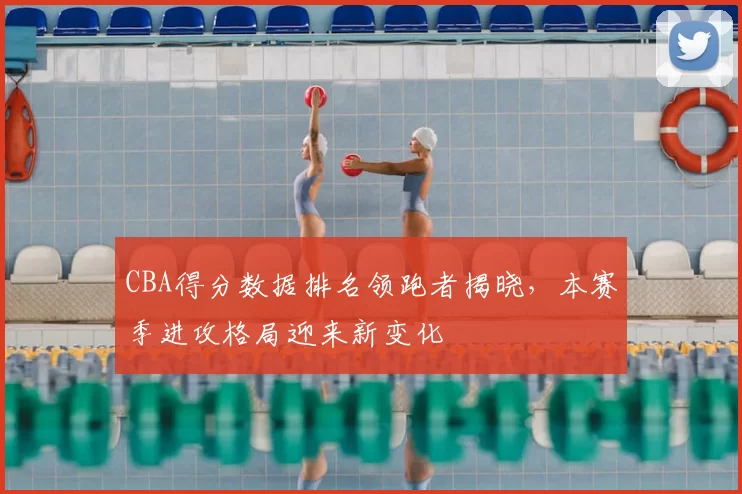 CBA得分数据排名领跑者揭晓，本赛季进攻格局迎来新变化