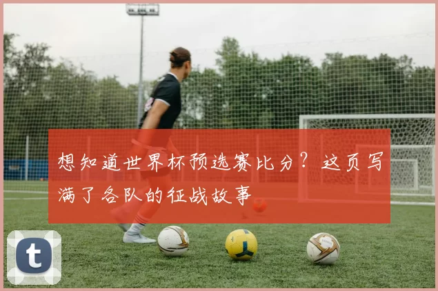 想知道世界杯预选赛比分?这页写满了各队的征战故事