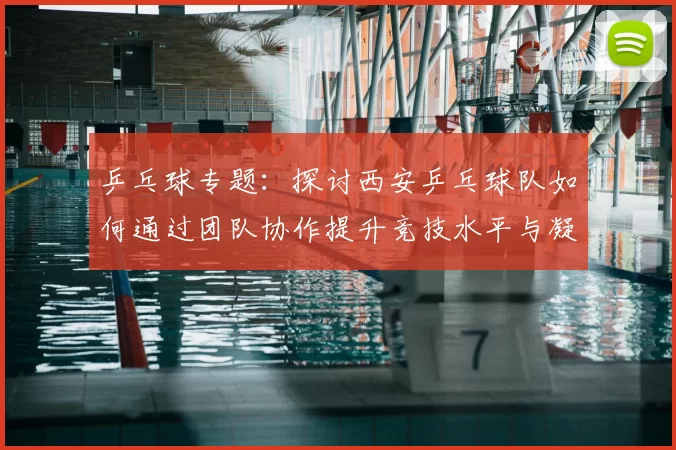 乒乓球专题：探讨西安乒乓球队如何通过团队协作提升竞技水平与凝聚力