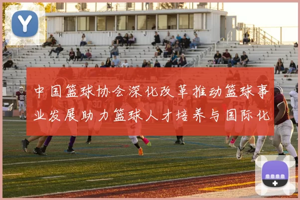 中国篮球协会深化改革推动篮球事业发展助力篮球人才培养与国际化进程