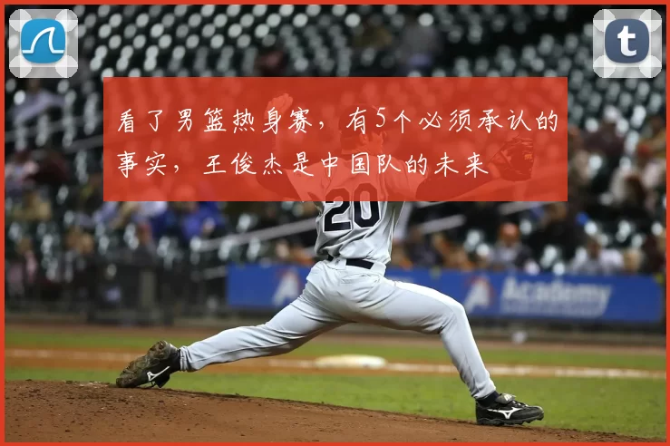 看了男篮热身赛，有5个必须承认的事实，王俊杰是中国队的未来
