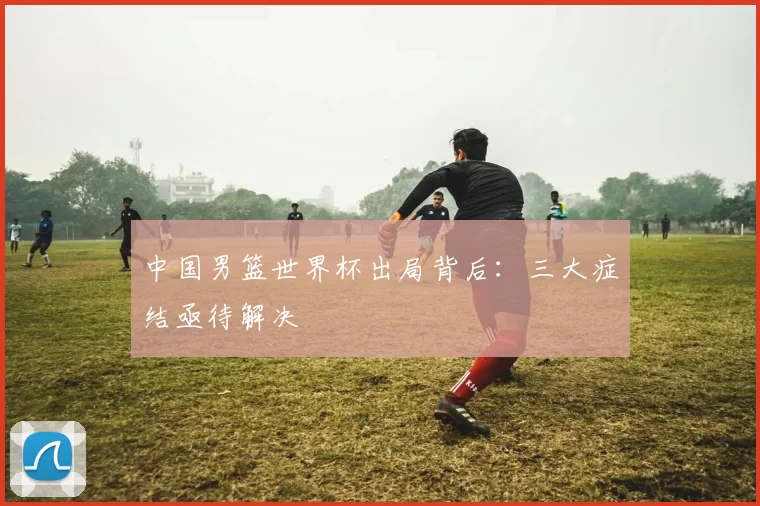 中国男篮世界杯出局背后:三大症结亟待解决