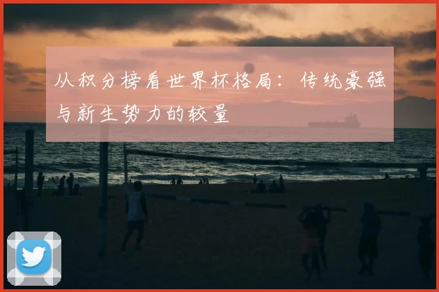 从积分榜看世界杯格局:传统豪强与新生势力的较量