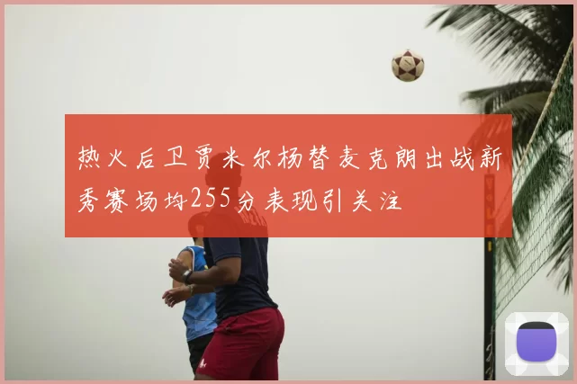 热火后卫贾米尔杨替麦克朗出战新秀赛场均255分表现引关注