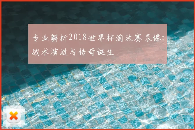 专业解析2018世界杯淘汰赛录像:战术演进与传奇诞生