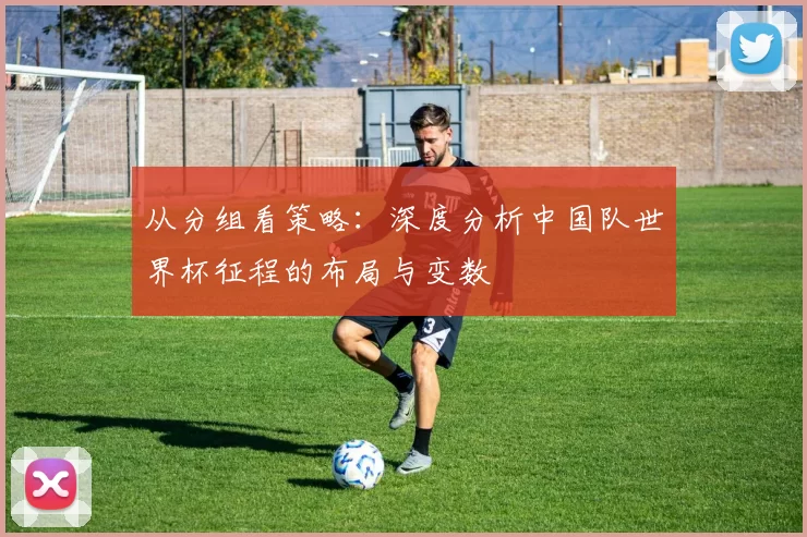 从分组看策略:深度分析中国队世界杯征程的布局与变数