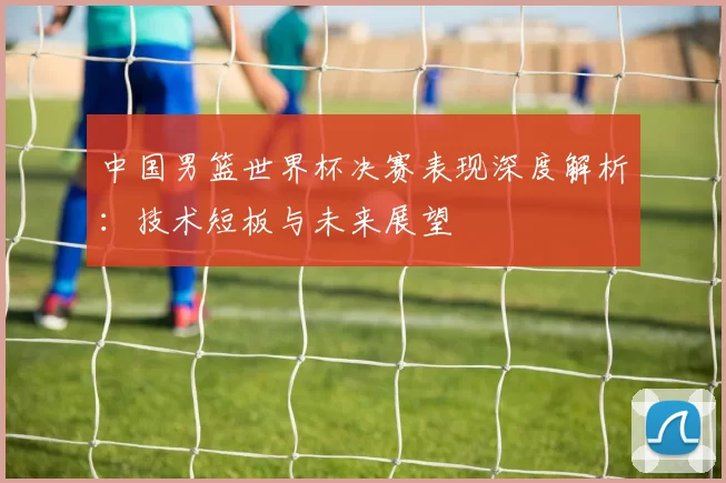 中国男篮世界杯决赛表现深度解析：技术短板与未来展望