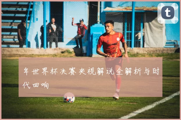 年世界杯决赛央视解说全解析与时代回响