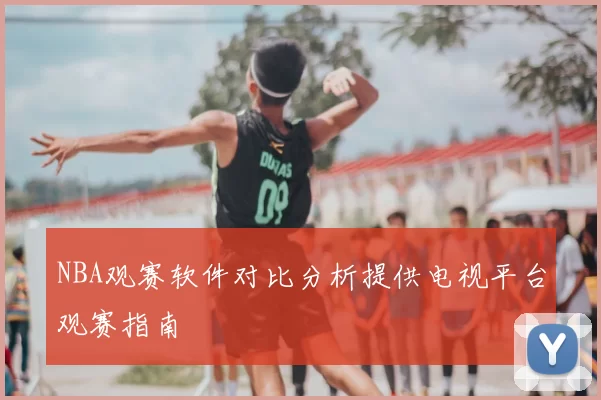 NBA观赛软件对比分析提供电视平台观赛指南
