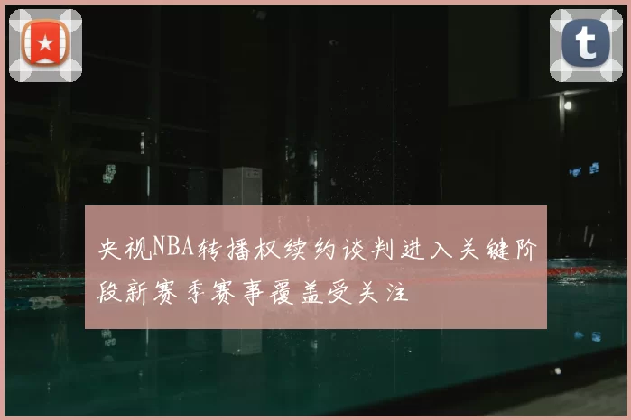 央视NBA转播权续约谈判进入关键阶段新赛季赛事覆盖受关注