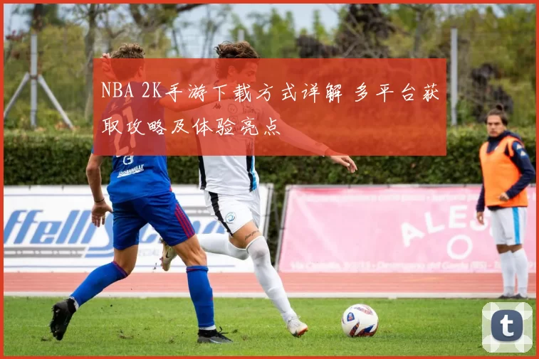 NBA 2K手游下载方式详解 多平台获取攻略及体验亮点