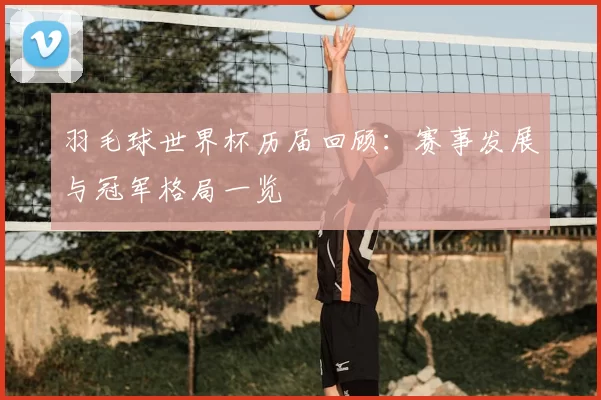 羽毛球世界杯历届回顾:赛事发展与冠军格局一览