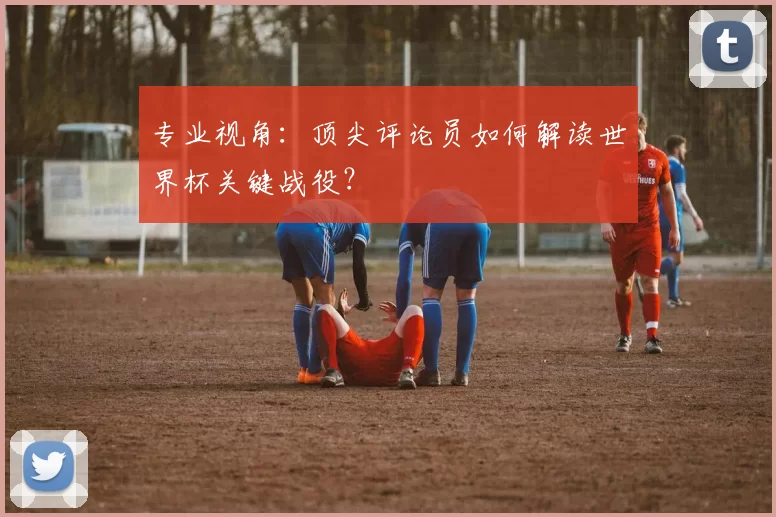专业视角：顶尖评论员如何解读世界杯关键战役？