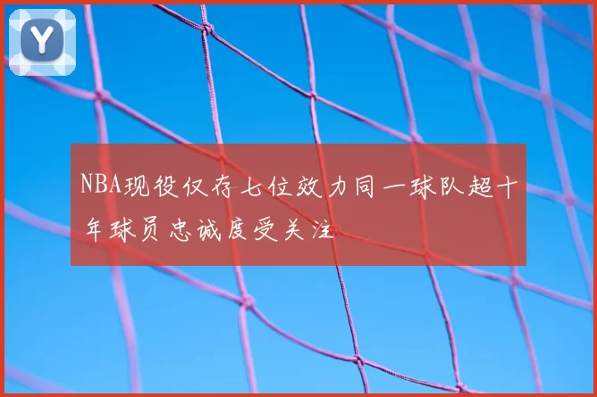 NBA现役仅存七位效力同一球队超十年球员忠诚度受关注