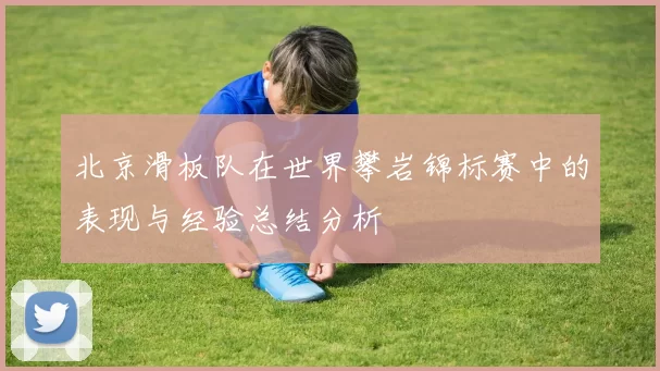 北京滑板队在世界攀岩锦标赛中的表现与经验总结分析