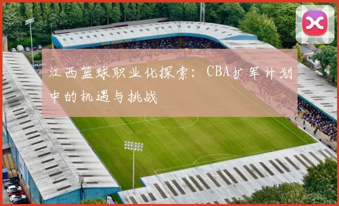 江西篮球职业化探索:CBA扩军计划中的机遇与挑战