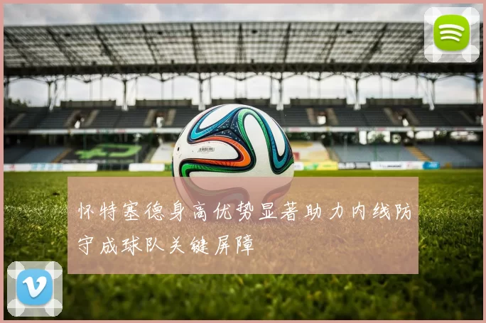 怀特塞德身高优势显著助力内线防守成球队关键屏障