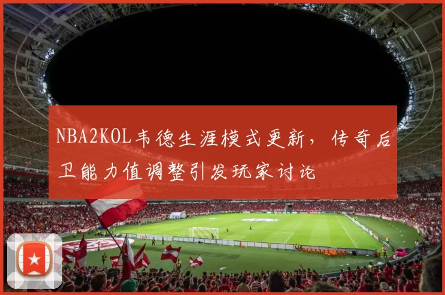 NBA2KOL韦德生涯模式更新，传奇后卫能力值调整引发玩家讨论