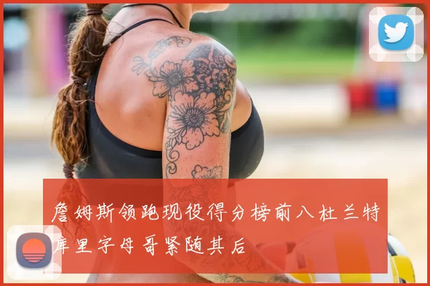 詹姆斯领跑现役得分榜前八杜兰特库里字母哥紧随其后