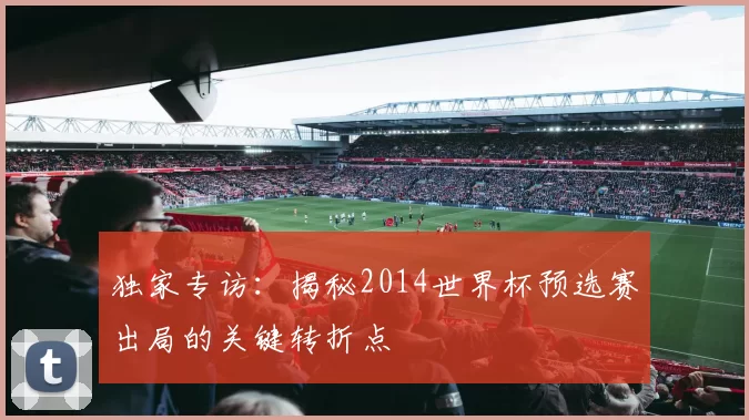 独家专访：揭秘2014世界杯预选赛出局的关键转折点